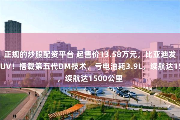 正规的炒股配资平台 起售价13.58万元，比亚迪发布两款SUV！搭载第五代DM技术，亏电油耗3.9L，续航达1500公里