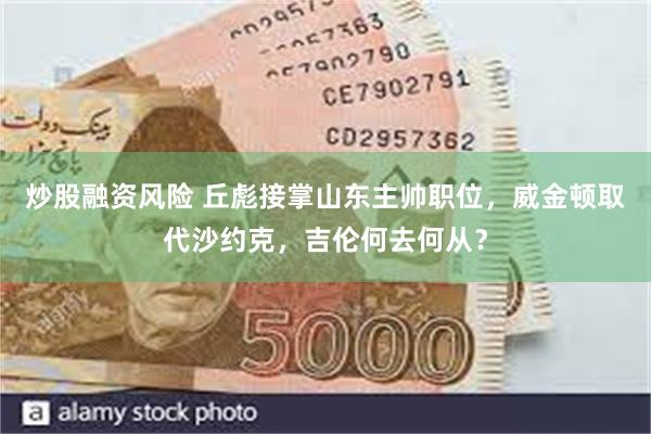 炒股融资风险 丘彪接掌山东主帅职位，威金顿取代沙约克，吉伦何去何从？