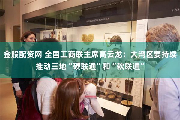 金股配资网 全国工商联主席高云龙：大湾区要持续推动三地“硬联通”和“软联通”