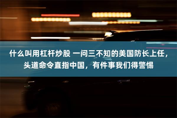 什么叫用杠杆炒股 一问三不知的美国防长上任，头道命令直指中国，有件事我们得警惕