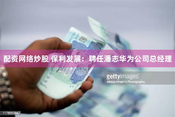 配资网络炒股 保利发展：聘任潘志华为公司总经理