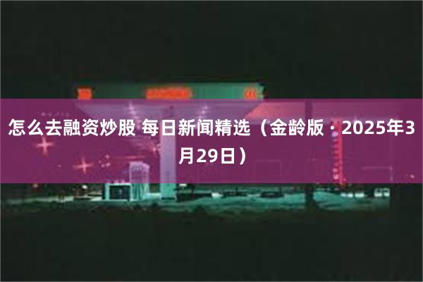 怎么去融资炒股 每日新闻精选（金龄版 · 2025年3月29日）