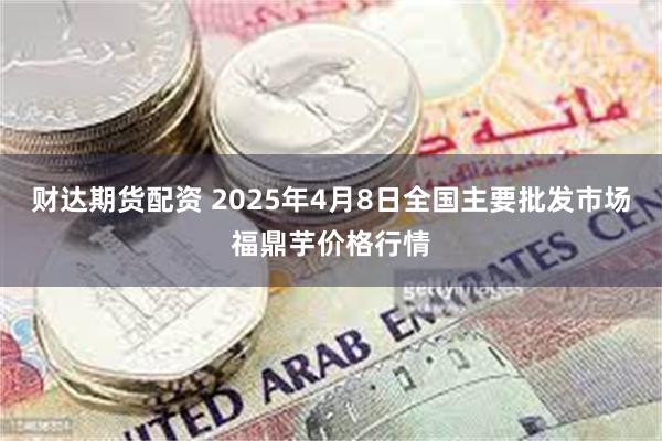 财达期货配资 2025年4月8日全国主要批发市场福鼎芋价格行情