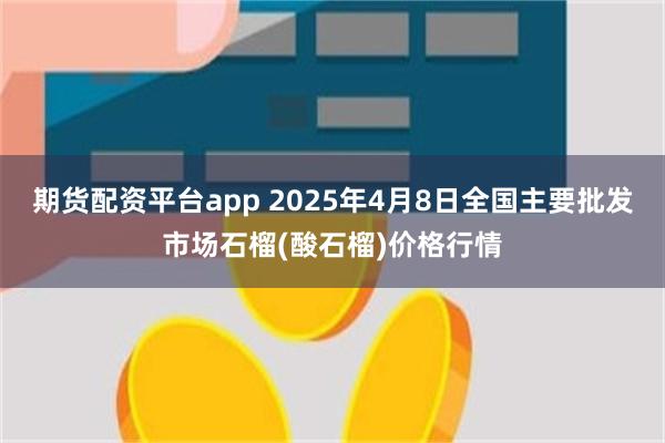 期货配资平台app 2025年4月8日全国主要批发市场石榴(酸石榴)价格行情
