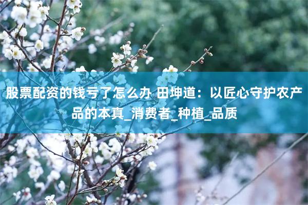 股票配资的钱亏了怎么办 田坤道：以匠心守护农产品的本真_消费者_种植_品质