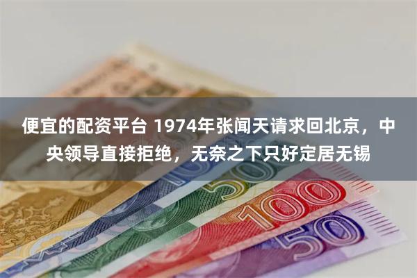 便宜的配资平台 1974年张闻天请求回北京，中央领导直接拒绝，无奈之下只好定居无锡