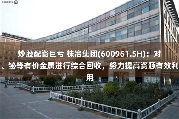 炒股配资巨亏 株冶集团(600961.SH)：对锑、铋等有价金属进行综合回收，努力提高资源有效利用