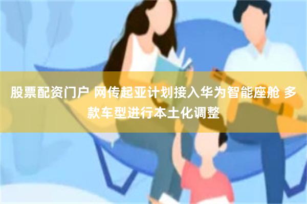 股票配资门户 网传起亚计划接入华为智能座舱 多款车型进行本土化调整