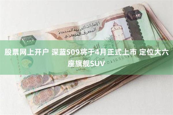 股票网上开户 深蓝S09将于4月正式上市 定位大六座旗舰SUV