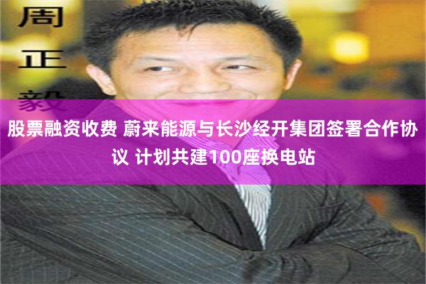 股票融资收费 蔚来能源与长沙经开集团签署合作协议 计划共建100座换电站