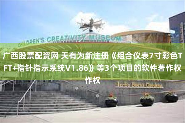 广西股票配资网 天有为新注册《组合仪表7寸彩色TFT+指针指示系统V1.86》等3个项目的软件著作权