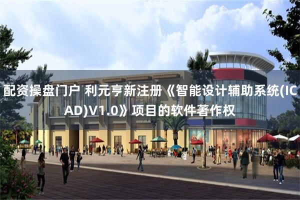 配资操盘门户 利元亨新注册《智能设计辅助系统(ICAD)V1.0》项目的软件著作权