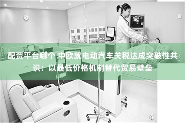 配资平台哪个 中欧就电动汽车关税达成突破性共识：以最低价格机制替代贸易壁垒