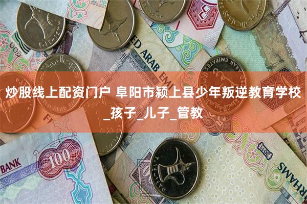 炒股线上配资门户 阜阳市颍上县少年叛逆教育学校_孩子_儿子_管教