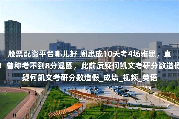 股票配资平台哪儿好 周思成10天考4场雅思，直播查分最高分8.5！曾称考不到8分退圈，此前质疑何凯文考研分数造假_成绩_视频_英语