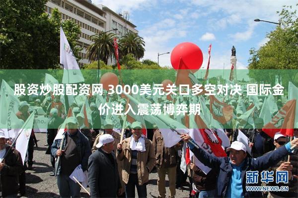 股资炒股配资网 3000美元关口多空对决 国际金价进入震荡博弈期