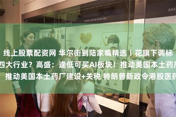 线上股票配资网 华尔街到陆家嘴精选丨花旗下调标普500预期 但看好哪四大行业？高盛：逢低可买AI板块！推动美国本土药厂建设+关税 特朗普新政令港股医药股跳水
