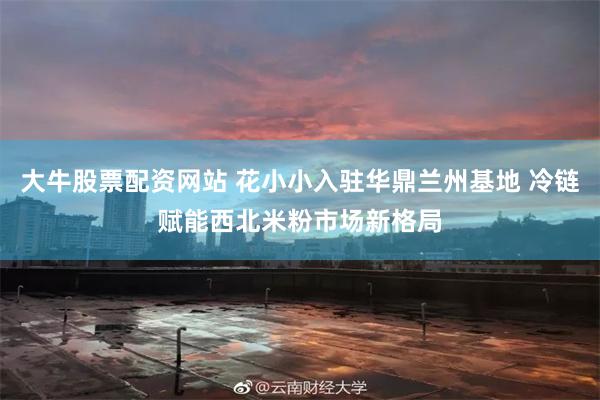 大牛股票配资网站 花小小入驻华鼎兰州基地 冷链赋能西北米粉市场新格局