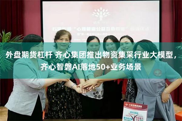 外盘期货杠杆 齐心集团推出物资集采行业大模型，齐心智磐AI落地50+业务场景