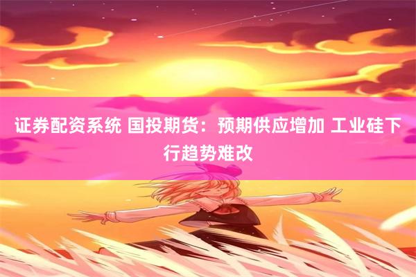 证券配资系统 国投期货：预期供应增加 工业硅下行趋势难改