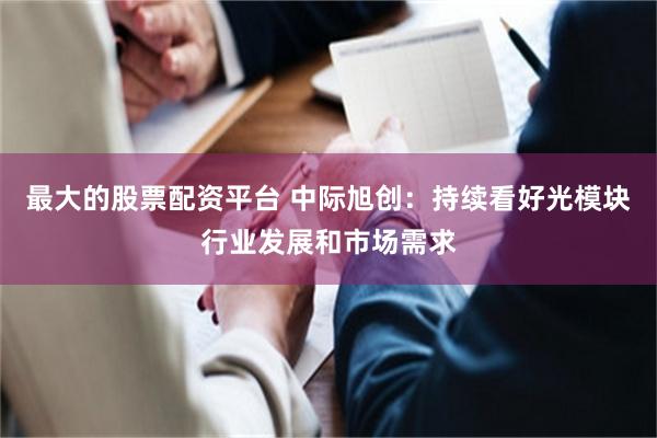 最大的股票配资平台 中际旭创：持续看好光模块行业发展和市场需求