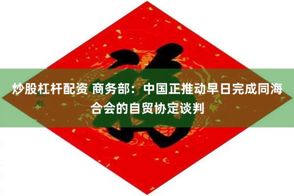 炒股杠杆配资 商务部：中国正推动早日完成同海合会的自贸协定谈判