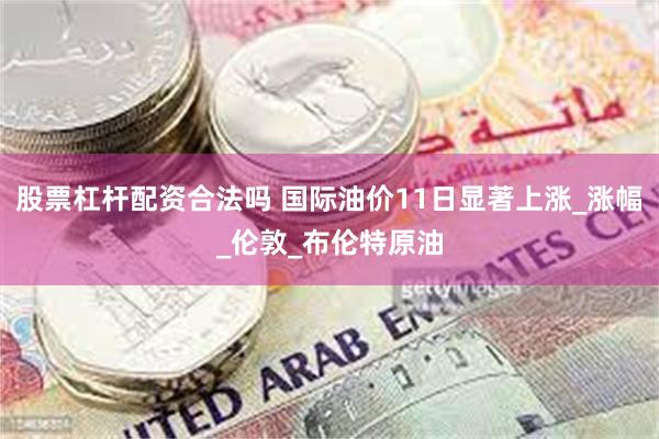 股票杠杆配资合法吗 国际油价11日显著上涨_涨幅_伦敦_布伦特原油