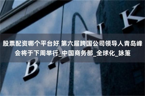 股票配资哪个平台好 第六届跨国公司领导人青岛峰会将于下周举行_中国商务部_全球化_詠箑