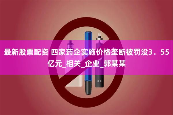 最新股票配资 四家药企实施价格垄断被罚没3．55亿元_相关_企业_郭某某