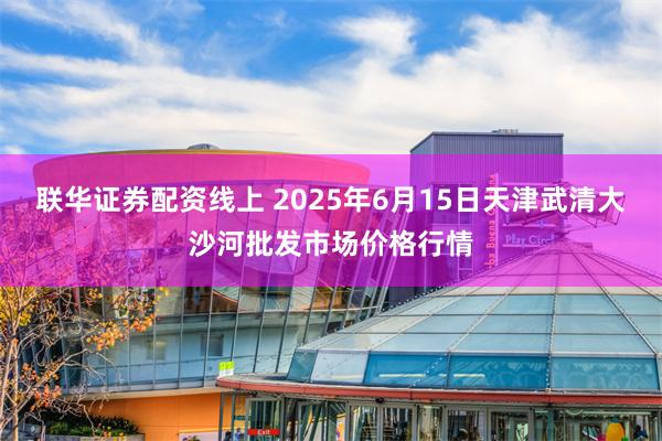 联华证券配资线上 2025年6月15日天津武清大沙河批发市场价格行情