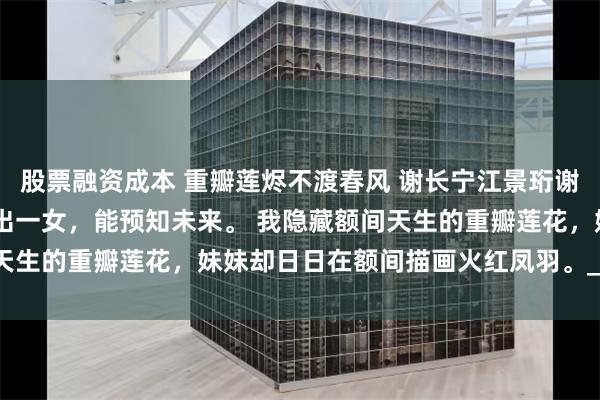 股票融资成本 重瓣莲烬不渡春风 谢长宁江景珩谢芷云 国师预言丞相府必出一女，能预知未来。 我隐藏额间天生的重瓣莲花，妹妹却日日在额间描画火红凤羽。_父亲_圣旨