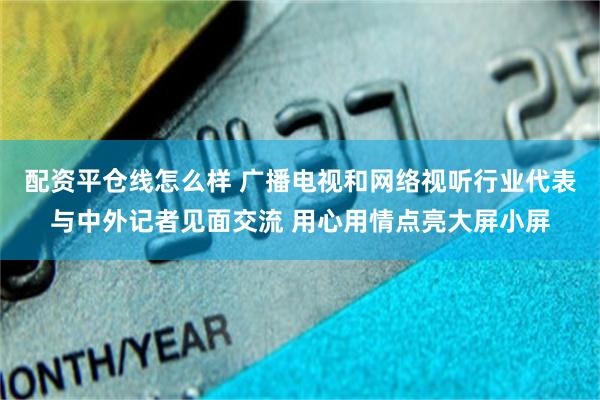 配资平仓线怎么样 广播电视和网络视听行业代表与中外记者见面交流 用心用情点亮大屏小屏
