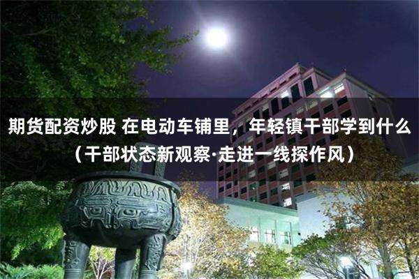 期货配资炒股 在电动车铺里，年轻镇干部学到什么（干部状态新观察·走进一线探作风）