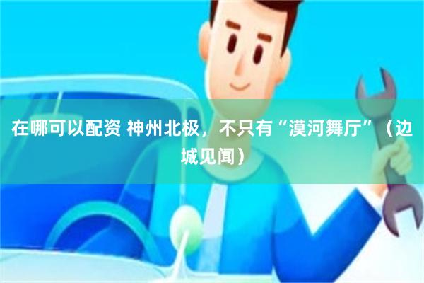 在哪可以配资 神州北极，不只有“漠河舞厅”（边城见闻）