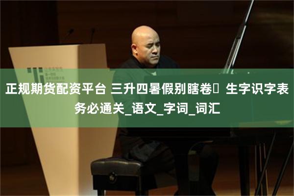 正规期货配资平台 三升四暑假别瞎卷️生字识字表务必通关_语文_字词_词汇