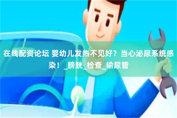 在线配资论坛 婴幼儿发热不见好？当心泌尿系统感染！_膀胱_检查_输尿管