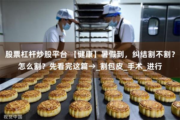 股票杠杆炒股平台 【健康】暑假到，纠结割不割？怎么割？先看完这篇→_割包皮_手术_进行