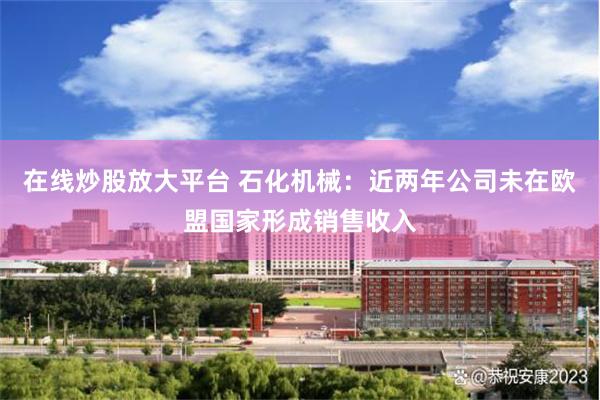在线炒股放大平台 石化机械：近两年公司未在欧盟国家形成销售收入