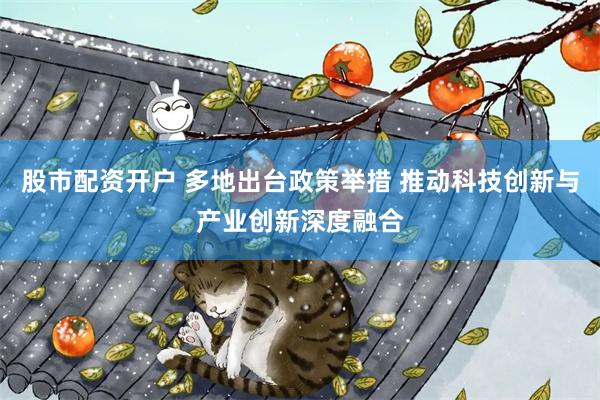 股市配资开户 多地出台政策举措 推动科技创新与产业创新深度融合