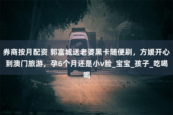 券商按月配资 郭富城送老婆黑卡随便刷，方媛开心到澳门旅游，孕6个月还是小v脸_宝宝_孩子_吃喝