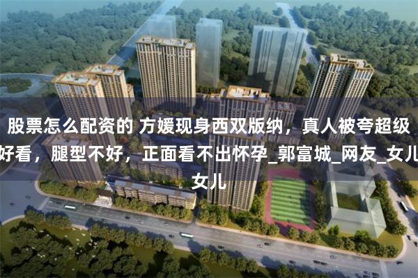 股票怎么配资的 方媛现身西双版纳，真人被夸超级好看，腿型不好，正面看不出怀孕_郭富城_网友_女儿