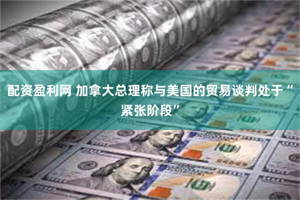 配资盈利网 加拿大总理称与美国的贸易谈判处于“紧张阶段”