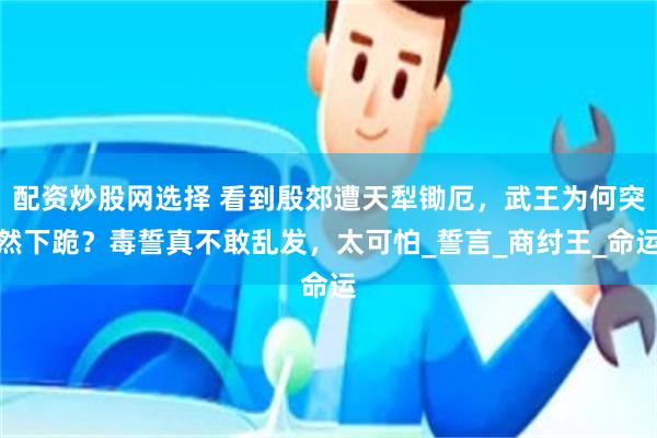 配资炒股网选择 看到殷郊遭天犁锄厄，武王为何突然下跪？毒誓真不敢乱发，太可怕_誓言_商纣王_命运