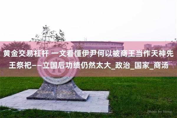 黄金交易杠杆 一文看懂伊尹何以被商王当作天神先王祭祀——立国后功绩仍然太大_政治_国家_商汤
