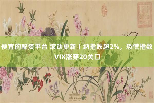 便宜的配资平台 滚动更新丨纳指跌超2%，恐慌指数VIX涨穿20关口