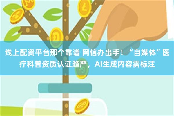 线上配资平台那个靠谱 网信办出手！“自媒体”医疗科普资质认证趋严，AI生成内容需标注