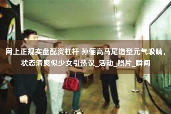 网上正规实盘配资杠杆 孙俪高马尾造型元气吸睛，状态清爽似少女引热议_活动_照片_瞬间