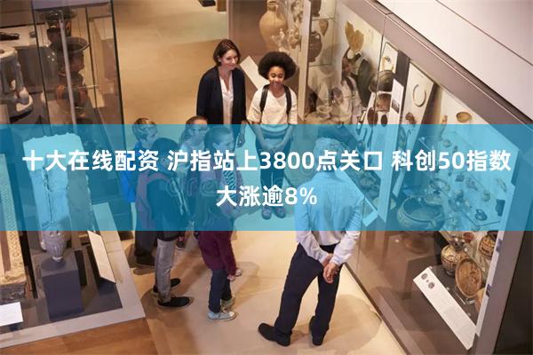 十大在线配资 沪指站上3800点关口 科创50指数大涨逾8%