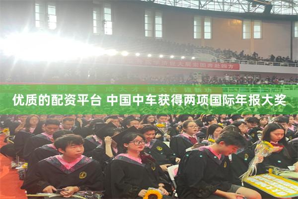 优质的配资平台 中国中车获得两项国际年报大奖