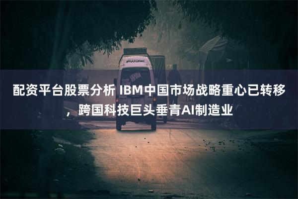 配资平台股票分析 IBM中国市场战略重心已转移，跨国科技巨头垂青AI制造业